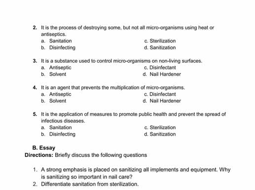 It is the process of destroying some, but not all micro-organisms using heat or
antiseptics
a. Sanitation c. Sterilization
b. Disinfecting d. Sanitization
3. It is a substance used to control micro-organisms on non-living surfaces.
a. Antiseptic c. Disinfectant
b. Salvent d. Nail Hardener
4. It is an agent that prevents the multiplication of micro-organisms.
a. Antiseptic c. Disinfectant
b. Solvent d. Nail Hardener
5. It is the application of measures to promote public health and prevent the spread of
infectious diseases.
a. Sanitation c. Sterilization
b. Disinfecting d. Sanitization
B. Essay
Directions: Briefly discuss the following questions
1. A strong emphasis is placed on sanitizing all implements and equipment. Why
is sanitizing so important in nail care?
2. Differentiate sanitation from sterilization.