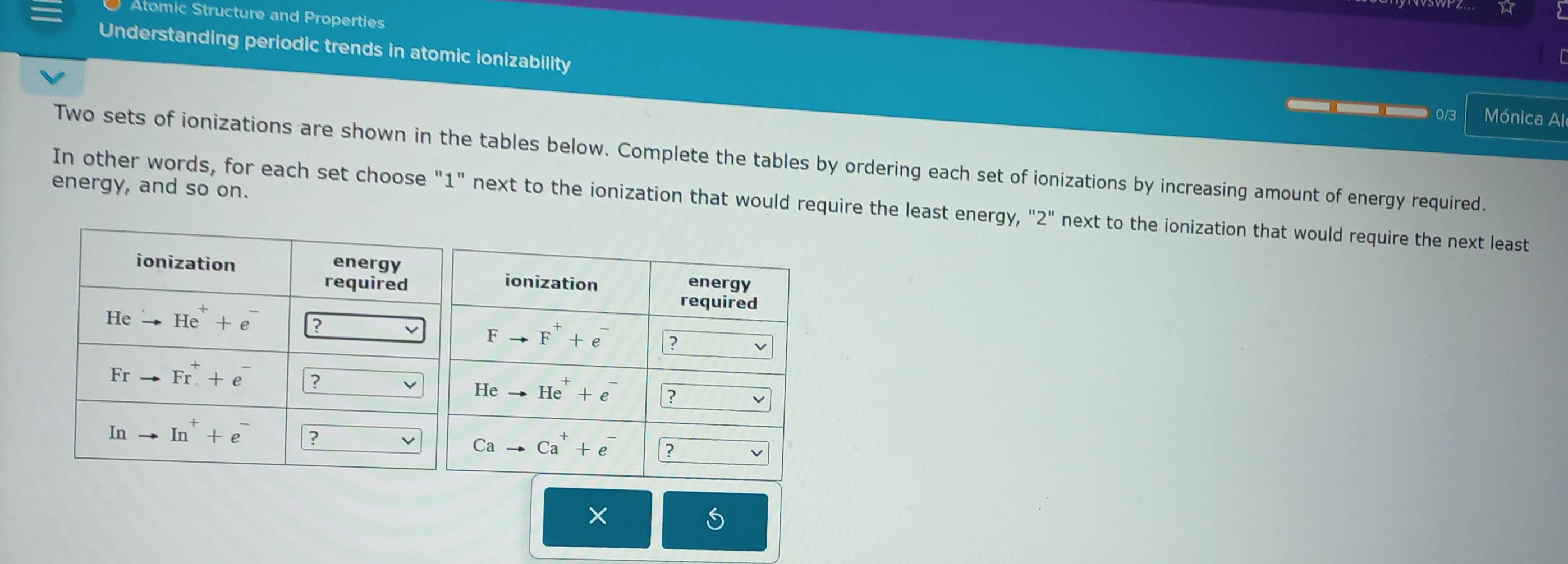 Atomic Structure and Properties
Understanding periodic trends in atomic ionizability Mónica Al
0/3
Two sets of ionizations are shown in the tables below. Complete the tables by ordering each set of ionizations by increasing amount of energy required.
energy, and so on.
In other words, for each set choose "1" next to the ionization that would require the least energy, "2" next to the ionization that would require the next least
×