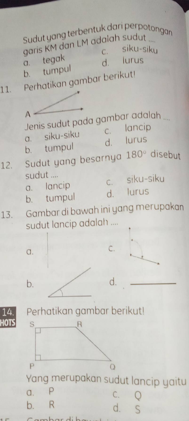 Sudut yang terbentuk dari perpotongan
garis KM dan LM adalah sudut ....
c. siku-siku
a. tegak
d. lurus
b. tumpul
11. Perhatikan gambar berikut!
Jenis sudut pada gambar adalah ....
a. siku-siku c. lancip
b. tumpul d. lurus
12. Sudut yang besarnya 180° disebut
sudut ....
a. lancip c. siku-siku
b. tumpul d. lurus
13. Gambar di bawah ini yang merupakan
sudut lancip adalah ....
a.
C.
b.
d.
_
14. Perhatikan gambar berikut!
HOTS
Yang merupakan sudut lancip yaitu
a. P
C. Q
b. R d. S