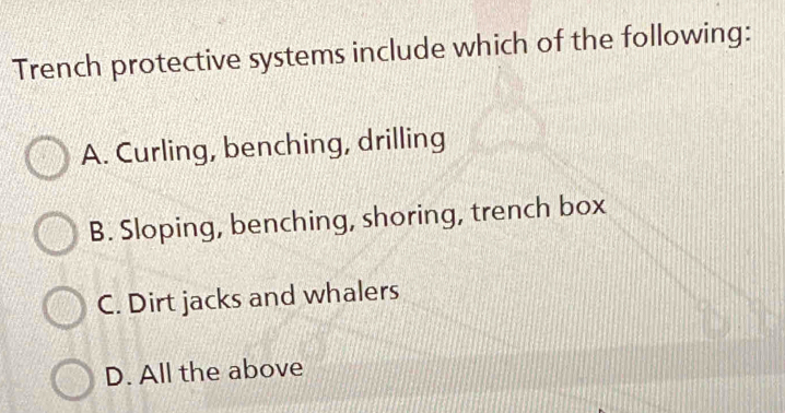 Trench protective systems include which of the following:
A. Curling, benching, drilling
B. Sloping, benching, shoring, trench box
C. Dirt jacks and whalers
D. All the above