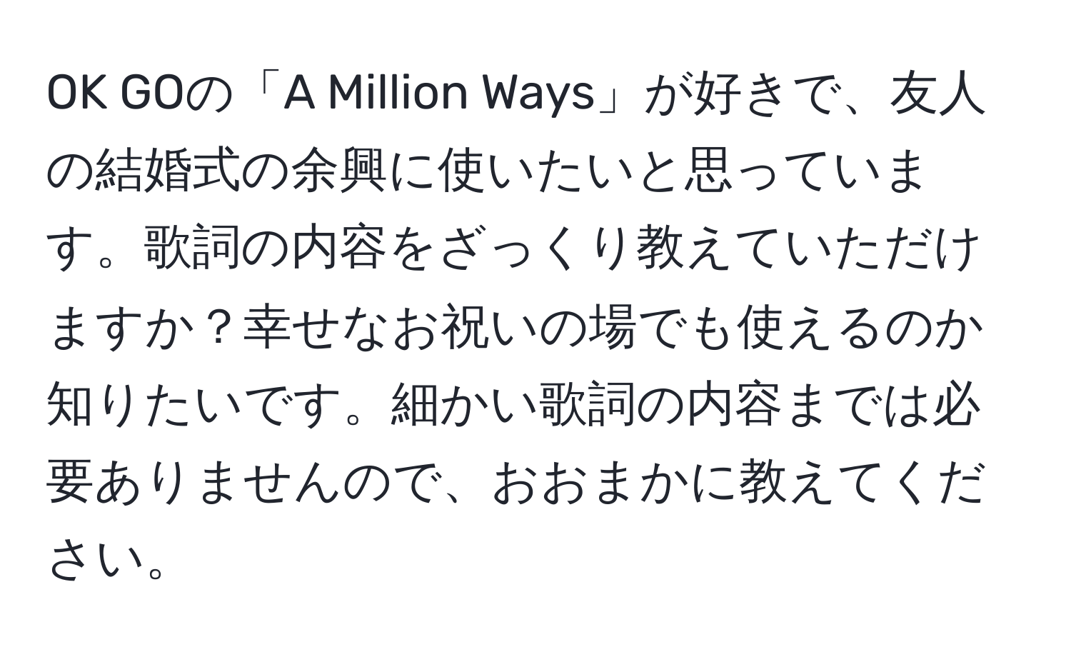 OK GOの「A Million Ways」が好きで、友人の結婚式の余興に使いたいと思っています。歌詞の内容をざっくり教えていただけますか？幸せなお祝いの場でも使えるのか知りたいです。細かい歌詞の内容までは必要ありませんので、おおまかに教えてください。