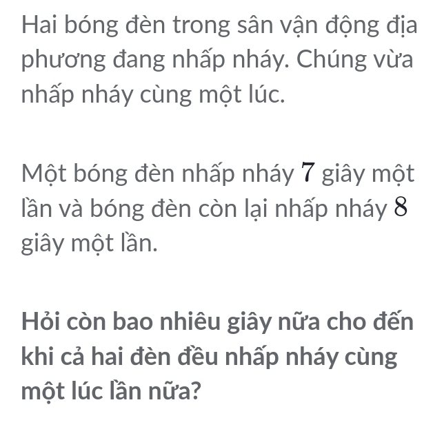 Hai bóng đèn trong sân vận động địa 
phương đang nhấp nháy. Chúng vừa 
nhấp nháy cùng một lúc. 
Một bóng đèn nhấp nháy 7 giây một 
lần và bóng đèn còn lại nhấp nháy 8
giây một lần. 
Hỏi còn bao nhiêu giây nữa cho đến 
khi cả hai đèn đều nhấp nháy cùng 
một lúc lần nữa?