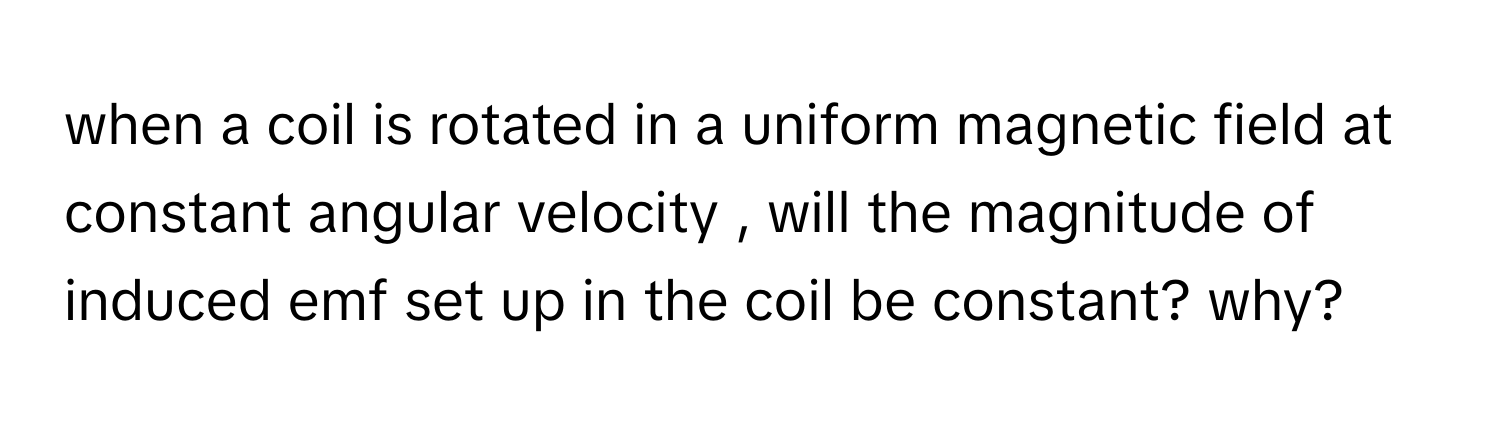 when a coil is rotated in a uniform magnetic field at constant angular velocity , will the magnitude of induced emf set up in the coil be constant? why?