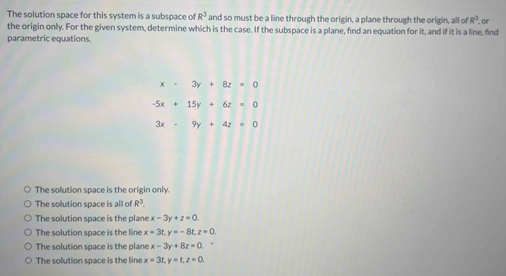 The solution space for this system is a subspace of R^3 and so must be a line through the origin, a plane through the origin, all of R^3 , or
the origin only. For the given system, determine which is the case. If the subspace is a plane, fnd an equation for it, and if it is a line, find
parametric equations
x-3y+8z=0
-5x+15y+6z=0
3x-9y+4z=0
The solution space is the origin only.
The solution space is all of R^3.
The solution space is the plane x-3y+z=0.
The solution space is the line x=3t, y=-8t, z=0.
The solution space is the plane x-3y+8z=0.
The solution space is the line x=3t, y=t, z=0.