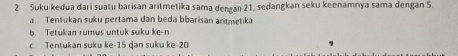 Suku kedua dari suatu barisan aritmetika sama dengan 21, sedangkan seku keenamnya sama dengan 5. 
a Tentukan suku pertama dan beda bbarisan aritmetika 
b. Tetukan rumus untuk suku ke-n 
c. Tentukan suku ke -15 ḍan suku ke -20