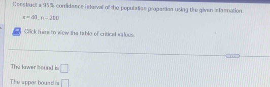 Construct a 95% confidence interval of the population proportion using the given information.
x=40, n=200
Click here to view the table of critical values. 
The lower bound is □. 
The upper bound is □.