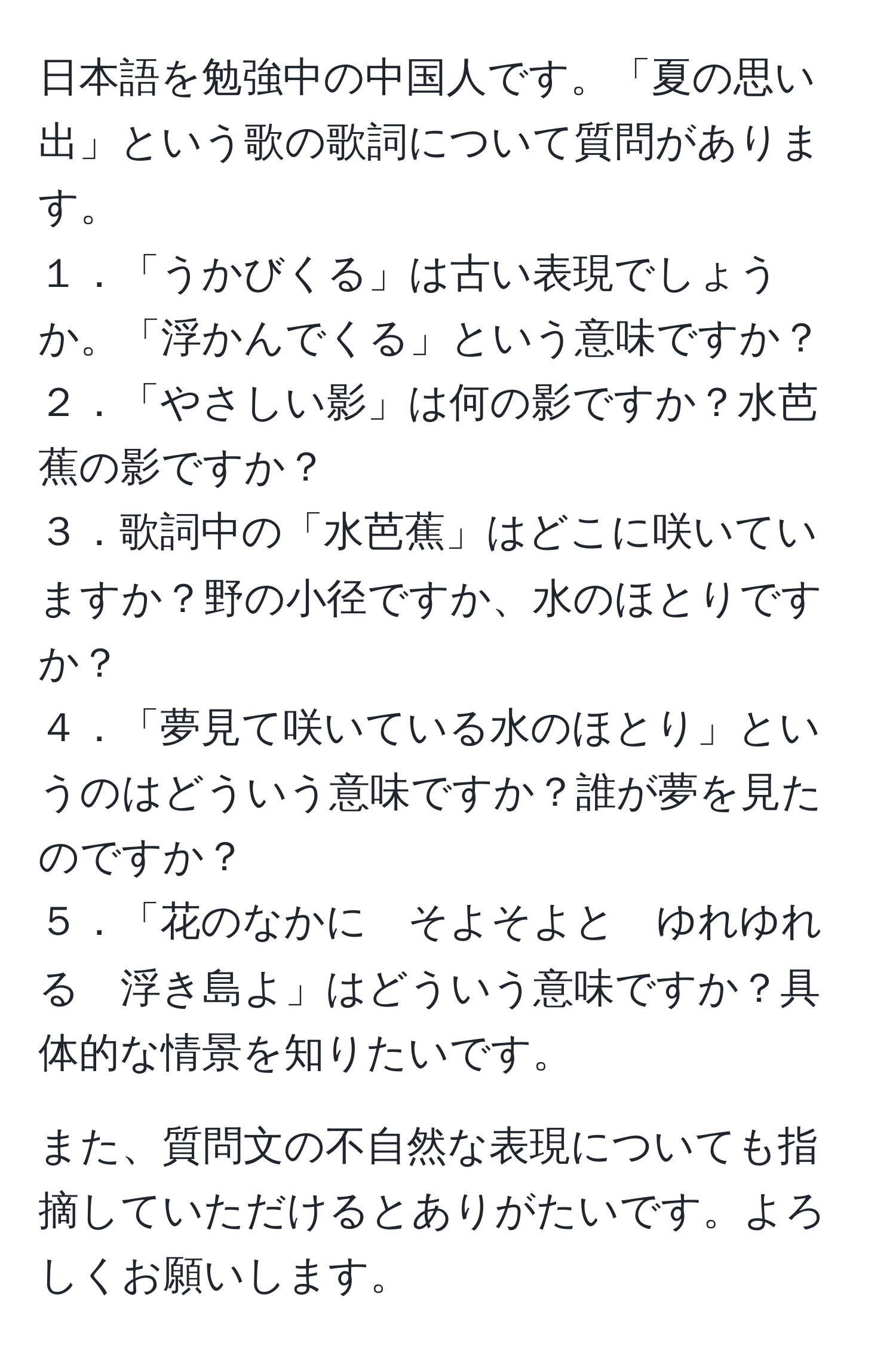 日本語を勉強中の中国人です。「夏の思い出」という歌の歌詞について質問があります。  
１．「うかびくる」は古い表現でしょうか。「浮かんでくる」という意味ですか？  
２．「やさしい影」は何の影ですか？水芭蕉の影ですか？  
３．歌詞中の「水芭蕉」はどこに咲いていますか？野の小径ですか、水のほとりですか？  
４．「夢見て咲いている水のほとり」というのはどういう意味ですか？誰が夢を見たのですか？  
５．「花のなかに　そよそよと　ゆれゆれる　浮き島よ」はどういう意味ですか？具体的な情景を知りたいです。  

また、質問文の不自然な表現についても指摘していただけるとありがたいです。よろしくお願いします。