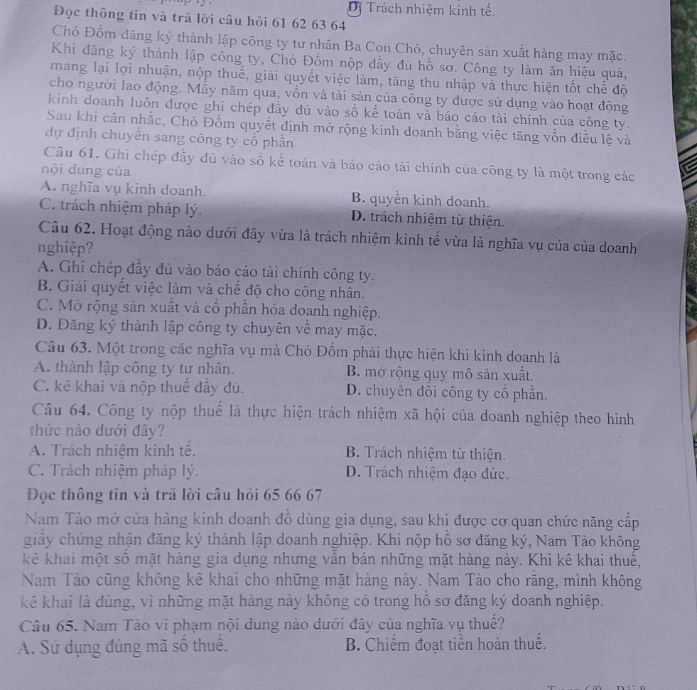 Dị Trách nhiệm kinh tế.
Đọc thông tin và trã lời câu hỏi 61 62 63 64
Chó Đốm đăng ký thành lập công ty tư nhân Ba Cọn Chó, chuyên sản xuất hàng may mặc.
Khi đăng ký thành lập công ty, Chó Đốm nộp đầy đủ hồ sơ. Công ty làm ăn hiệu quả,
mang lại lợi nhuận, nộp thuế, giải quyết việc làm, tăng thu nhập và thực hiện tốt chế độ
cho người lao động. Mẫy năm qua, vốn và tài sản của công ty được sử dụng vào hoạt động
kinh doanh luôn được ghi chép đầy đủ vào số kế toán và báo cáo tài chính của công ty.
Sau khi cân nhắc, Chó Đốm quyết định mở rộng kinh doanh bằng việc tăng vốn điều lệ và
dự định chuyễn sang công ty cổ phần.
Câu 61. Ghi chép đầy đủ vào số kế toán và báo cáo tài chính của công ty là một trong các
nội dung của
A. nghĩa vụ kinh doanh. B. quyền kinh doanh.
C. trách nhiệm pháp lý. D. trách nhiệm từ thiện.
Câu 62. Hoạt động nào dưới đây vừa là trách nhiệm kinh tế vừa là nghĩa vụ của của doanh
nghiệp?
A. Ghi chép đầy đủ vào báo cáo tài chính công ty.
B. Giải quyết việc làm và chế độ cho công nhân.
C. Mở rộng sản xuất và cổ phần hóa doanh nghiệp.
D. Đăng ký thành lập công ty chuyên về may mặc.
Câu 63. Một trong các nghĩa vụ mà Chó Đổm phải thực hiện khi kinh doanh là
A. thành lập công ty tư nhân. B. mở rộng quy mô sản xuất.
C. kê khai và nộp thuế đầy đú. D. chuyên đôi công ty cổ phần.
Câu 64. Công ty nộp thuế là thực hiện trách nhiệm xã hội của doanh nghiệp theo hình
thức nào dưới đây?
A. Trách nhiệm kinh tế. B. Trách nhiệm từ thiện.
C. Trách nhiệm pháp lý. D. Trách nhiệm đạo đức.
Đọc thông tin và trả lời câu hỏi 65 66 67
Nam Tào mở cửa hàng kinh doanh đồ dùng gia dụng, sau khị được cơ quan chức năng cấp
giây chứng nhận đăng ký thành lập doanh nghiệp. Khi nộp hồ sơ đăng ký, Nam Tào không
kê khai một số mặt hàng gia dụng nhưng vẫn bán những mặt hàng này. Khi kê khai thuê,
Nam Tào cũng không kê khai cho những mặt hàng này. Nam Tào cho rằng, mình không
kê khai là đúng, vì những mặt hàng này không có trong hồ sơ đăng ký doanh nghiệp.
Câu 65. Nam Tào vi phạm nội dung nào dưới đây của nghĩa vụ thuế?
A. Sử dụng đúng mã sô thuê. B. Chiếm đoạt tiền hoàn thuế.