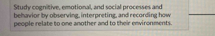 Study cognitive, emotional, and social processes and 
behavior by observing, interpreting, and recording how 
people relate to one another and to their environments.