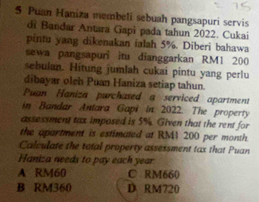 Puan Haniza membeli sebuah pangsapuri servis
di Bandar Antara Gapi pada tahun 2022. Cukai
pintu yang dikenakan ialah 5%. Diberi bahawa
sewa pangsapuri itu dianggarkan RM1 200
sebulan. Hitung jumlah cukai pintu yang perlu
dibayar olch Puan Haniza setiap tahun.
Puan Haniza purchased a serviced apartment
in Bandar Antara Gapi in 2022. The property
assessment tax imposed is 5%. Given that the rent for
the apartment is estimated at RM1 200 per month.
Calculate the total property assessment tax that Puan
Haniza needs to pay each year.
A RM60 C RM660
B RM360 D RM720