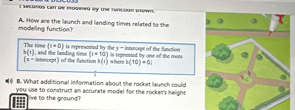 you 
t seconds can be modeled by the runction snown. 
A. How are the launch and landing times related to the 
modeling function? 
The time (t=0) is represented by the y - intercept of the function
h(t) , and the landing time (t=10) is reprented by one of the roots 
( x -intercept) of the function h(t) where h(10)=0.|
1 
B. What additional information about the rocket launch could 
you use to construct an accurate model for the rocket's height 
live to the ground?