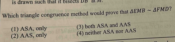 is drawn such that it bisects DB at M.
Which triangle congruence method would prove that △ EMBsim △ FMD ?
(1) ASA, only (3) both ASA and AAS
(2) AAS, only (4) neither ASA nor AAS