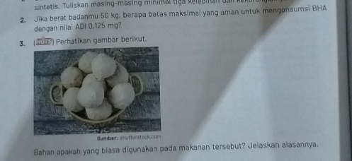 sintetis. Tuliskan masing-masing minimal tiga k elebinan ua 
2. Jika berat badanmu 50 kg. berapa batas maksimal yang aman untuk mengønsumsi BHA 
dengan nilai ADI 0.125 mg? 
3. (2) Perhatikan gambar berikut. 
S 
Bahan apakah yang biasa digunakan pada makanan tersebut? Jelaskan alasannya.