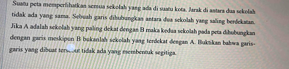 Suatu peta memperlihatkan semua sekolah yang ada di suatu kota. Jarak di antara dua sekolah 
tidak ada yang sama. Sebuah garis dihubungkan antara dua sekolah yang saling berdekatan. 
Jika A adalah sekolah yang paling dekat dengan B maka kedua sekolah pada peta dihubungkan 
dengan garis meskipun B bukanlah sekolah yang terdekat dengan A. Buktikan bahwa garis- 
garis yang dibuat terseout tidak ada yang membentuk segitiga.