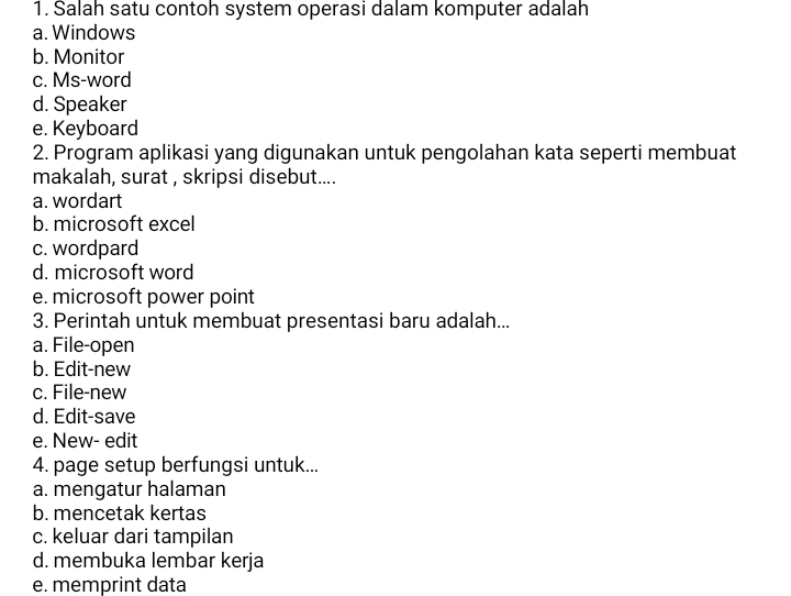 Salah satu contoh system operasi dalam komputer adalah
a. Windows
b. Monitor
c. Ms-word
d. Speaker
e. Keyboard
2. Program aplikasi yang digunakan untuk pengolahan kata seperti membuat
makalah, surat , skripsi disebut....
a. wordart
b. microsoft excel
c. wordpard
d. microsoft word
e. microsoft power point
3. Perintah untuk membuat presentasi baru adalah...
a. File-open
b. Edit-new
c. File-new
d. Edit-save
e. New- edit
4. page setup berfungsi untuk...
a. mengatur halaman
b. mencetak kertas
c. keluar dari tampilan
d. membuka lembar kerja
e. memprint data