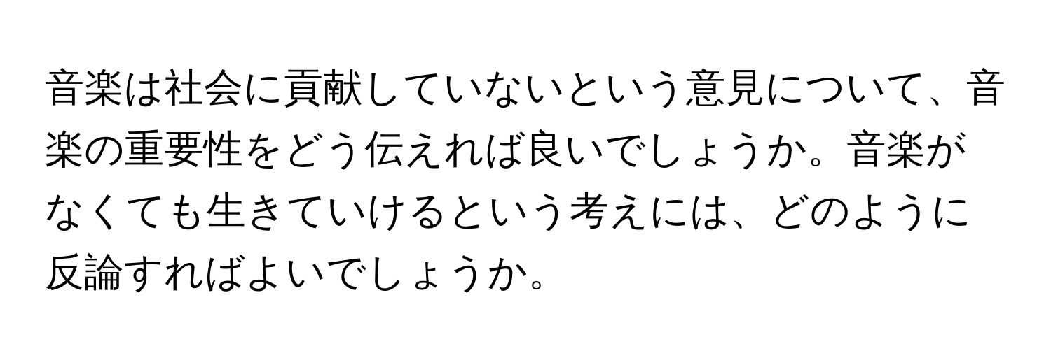 音楽は社会に貢献していないという意見について、音楽の重要性をどう伝えれば良いでしょうか。音楽がなくても生きていけるという考えには、どのように反論すればよいでしょうか。