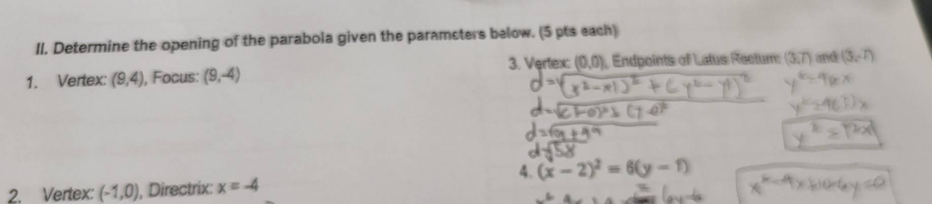 Determine the opening of the parabola given the paramsters below. (5 pts each) 
3. Vertex: (0,0) Endpoints of Latus Rectum: 
1. Vertex: (9,4) , Focus: (9,-4) (3,7) and (3,-7)
4. (x-2)^2=6(y-1)
2. Vertex: (-1,0) , Directrix: x=-4