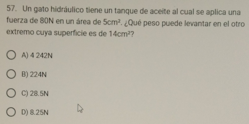 Un gato hidráulico tiene un tanque de aceite al cual se aplica una
fuerza de 80N en un área de 5cm^2 ¿Qué peso puede levantar en el otro
extremo cuya superfície es de 14cm^2 2
A) 4 242N
B) 224N
C) 28.5N
D) 8.25N