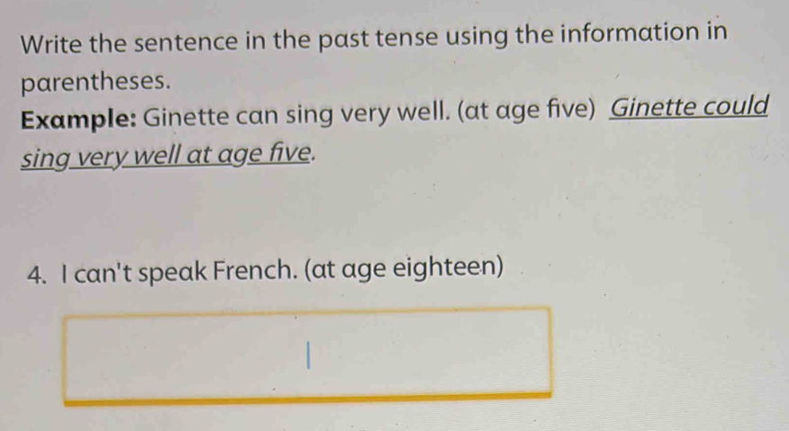 Write the sentence in the past tense using the information in 
parentheses. 
Example: Ginette can sing very well. (at age five) Ginette could 
sing very well at age five. 
4. I can't speak French. (at age eighteen)