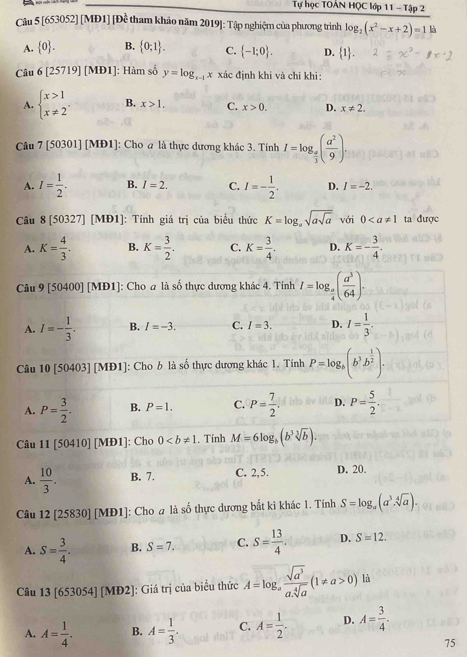 Tự học TOẤN HQC lớp 11 - Tập 2
Câu : 5[65 53052] [MĐ1] [Để tham khảo năm 2019]: Tập nghiệm của phương trình log _2(x^2-x+2)=1 là
C.  -1;0 .
A.  0 . B.  0;1 . D. ,1.
Câu 6[25719][MD1] : Hàm số y=log _x-1x xác định khi và chỉ khi:
B. x>1.
A. beginarrayl x>1 x!= 2endarray. . C. x>0. D. x!= 2.
Câu 7[50301][MD1] : Cho a là thực dương khác 3. Tính I=log _ a/3 ( a^2/9 ).
A. I= 1/2 . B. I=2. C. I=- 1/2 . D. I=-2.
Câu 8[50327] [M D1 : Tính giá trị của biểu thức K=log _asqrt(asqrt a) với 0 ta được
A. K= 4/3 . K= 3/2 . C. K= 3/4 . D. K=- 3/4 .
B.
Câu 9 [504 00] [M +D1 ]: Cho a là số thực dương khác 4. Tính I=log _ a/4 ( a^3/64 ).
A. I=- 1/3 . B. I=-3. C. I=3. D. I= 1/3 .
Câu 10[50403][MD1] ]: Cho b là số thực dương khác 1. Tính P=log _b(b^3· b^(frac 1)2).
A. P= 3/2 .
D.
B. P=1. C. P= 7/2 . P= 5/2 .
Câu 11[50410][MD1] ]: Cho 0. Tính M=6log _b(b^3sqrt[3](b)).
A.  10/3 . B. 7.
C. 2,5. D. 20.
Câu 12 2 [25830] [MĐ1]: Cho a là số thực dương bất kì khác 1. Tính S=log _a(a^3.sqrt[4](a)).
A. S= 3/4 .
B. S=7.
C. S= 13/4 . D. S=12.
Câu 13 [653054] [MĐ2]: Giá trị của biểu thức A=log _a sqrt(a^3)/a.sqrt[4](a) (1!= a>0) là
A. A= 1/4 . A= 1/3 .
B.
C. A= 1/2 .
D. A= 3/4 .
75