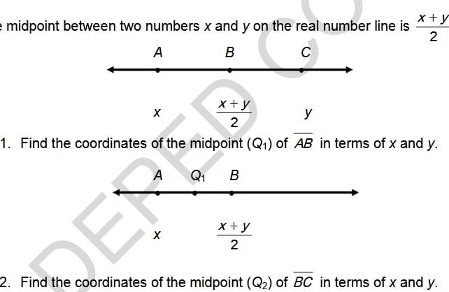 midpoint between two numbers x and y on the real number line is  (x+y)/2 
A B C
X  (x+y)/2  y
1. Find the coordinates of the midpoint (Q_1) of overline AB in terms of x and y.
A Q_1 B
X  (x+y)/2 
2. Find the coordinates of the midpoint (Q_2) of overline BC in terms of x and y.