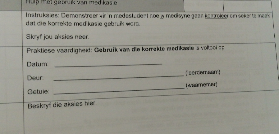 Huíp met gebruik van medikasie 
Instruksies: Demonstreer vir 'n medestudent hoe jy medisyne gaan kontroleer om seker te maak 
dat die korrekte medikasie gebruik word. 
Skryf jou aksies neer. 
Praktiese vaardigheid: Gebruik van die korrekte medikasie is voltooi op 
Datum:_ 
Deur: _(leerdernaam) 
Getuie: _(waarnemer) 
Beskryf die aksies hier.