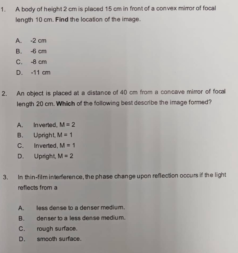 A body of height 2 cm is placed 15 cm in front of a convex mirror of focal
length 10 cm. Find the location of the image.
A. -2 cm
B. -6 cm
C. -8 cm
D. -11 cm
2. An object is placed at a distance of 40 cm from a concave mirror of focal
length 20 cm. Which of the following best describe the image formed?
A. Inverted, M=2
B. Upright, M=1
C. Inverted, M=1
D. Upright, M=2
3. In thin-film interference, the phase change upon reflection occurs if the light
reflects from a
A. less dense to a denser medium.
B. denser to a less dense medium.
C. rough surface.
D. smooth surface.