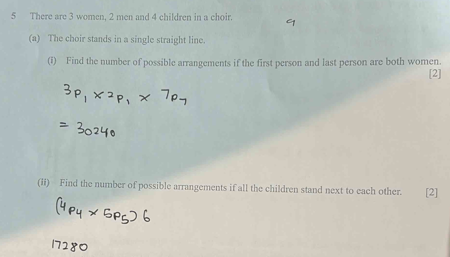 There are 3 women, 2 men and 4 children in a choir. 
(a) The choir stands in a single straight line. 
(i) Find the number of possible arrangements if the first person and last person are both women. 
[2] 
(ii) Find the number of possible arrangements if all the children stand next to each other. [2]