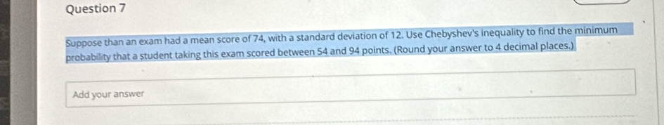 Suppose than an exam had a mean score of 74, with a standard deviation of 12. Use Chebyshev's inequality to find the minimum 
probability that a student taking this exam scored between 54 and 94 points. (Round your answer to 4 decimal places.) 
Add your answer