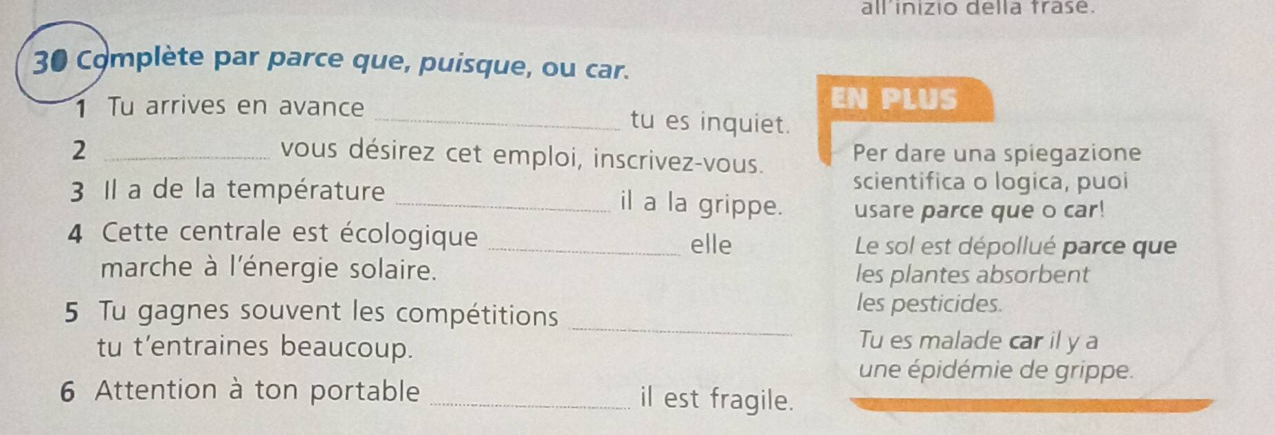 all inizio della trase. 
30 Complète par parce que, puisque, ou car. 
EN PLUS 
1 Tu arrives en avance _tu es inquiet. 
2 _Per dare una spiegazione 
vous désirez cet emploi, inscrivez-vous. 
scientifica o logica, puoi 
3 Il a de la température _il a la grippe. usare parce que o car! 
4 Cette centrale est écologique_ 
elle Le sol est dépollué parce que 
marche à l'énergie solaire. 
les plantes absorbent 
_ 
5 Tu gagnes souvent les compétitions 
les pesticides. 
tu t'entraines beaucoup. 
Tu es malade car il y a 
une épidémie de grippe. 
6 Attention à ton portable _il est fragile.