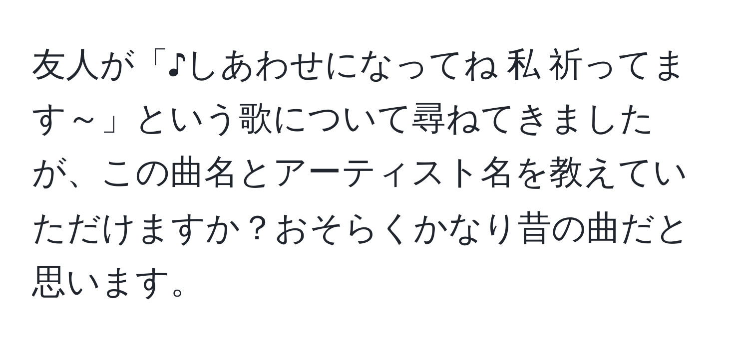 友人が「♪しあわせになってね 私 祈ってます～」という歌について尋ねてきましたが、この曲名とアーティスト名を教えていただけますか？おそらくかなり昔の曲だと思います。