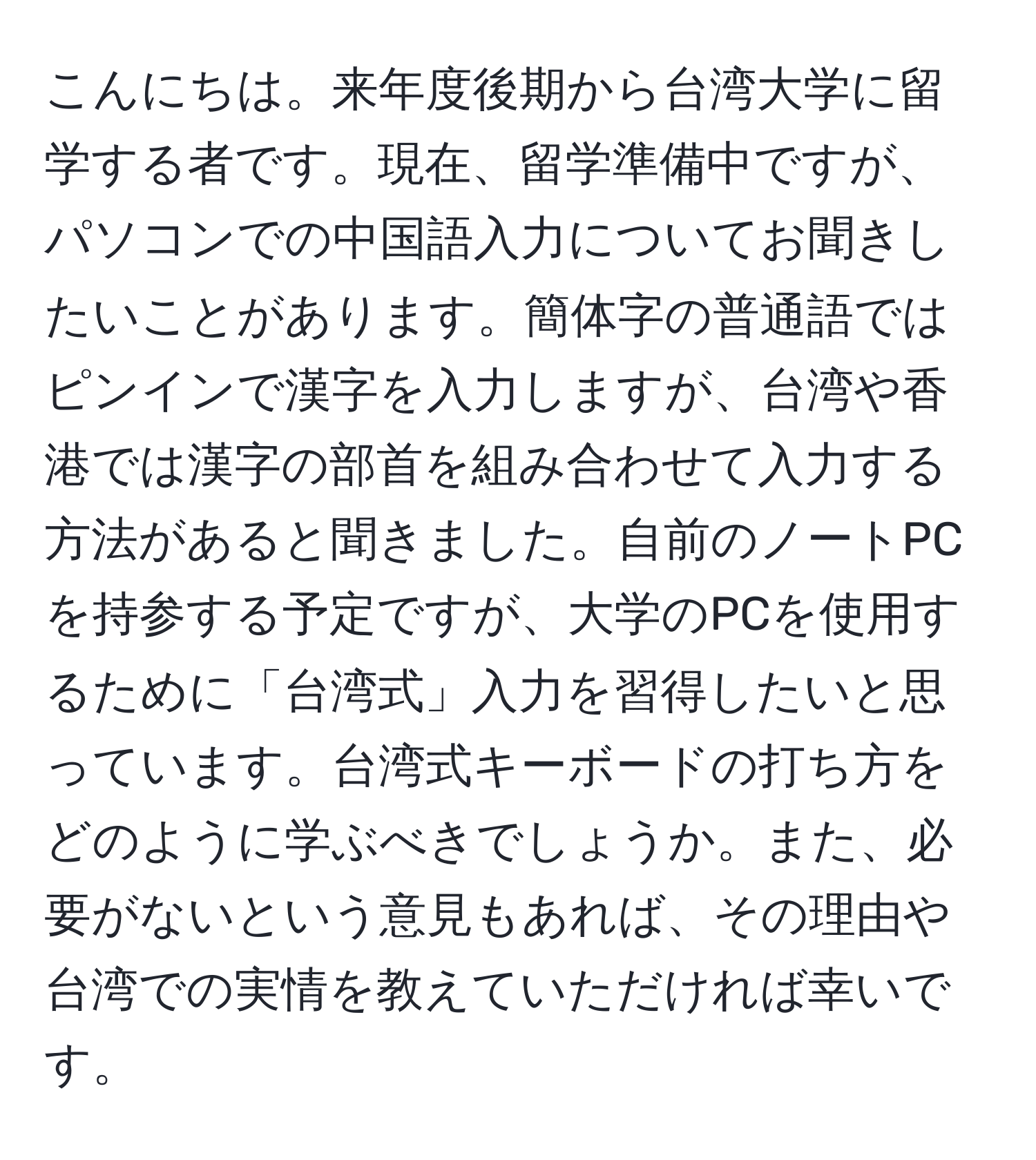 こんにちは。来年度後期から台湾大学に留学する者です。現在、留学準備中ですが、パソコンでの中国語入力についてお聞きしたいことがあります。簡体字の普通語ではピンインで漢字を入力しますが、台湾や香港では漢字の部首を組み合わせて入力する方法があると聞きました。自前のノートPCを持参する予定ですが、大学のPCを使用するために「台湾式」入力を習得したいと思っています。台湾式キーボードの打ち方をどのように学ぶべきでしょうか。また、必要がないという意見もあれば、その理由や台湾での実情を教えていただければ幸いです。