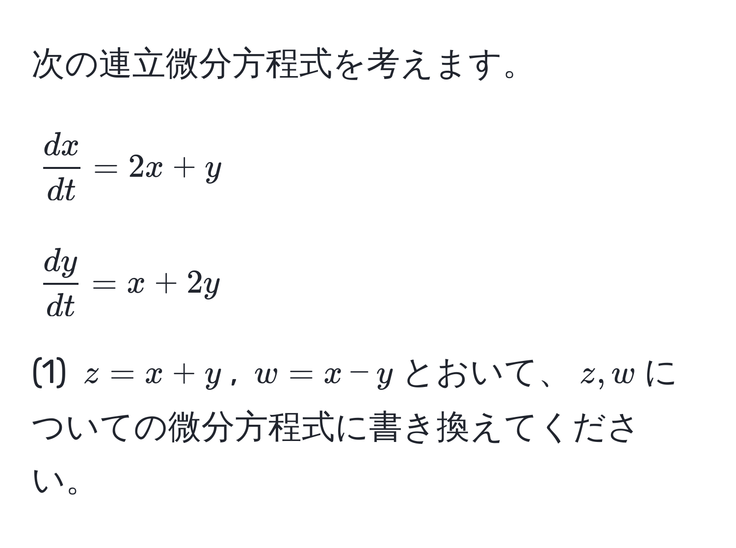 次の連立微分方程式を考えます。  
$$ dx/dt =2x+y$$  
$$ dy/dt =x+2y$$  
(1) $z=x+y$, $w=x-y$とおいて、$z,w$についての微分方程式に書き換えてください。