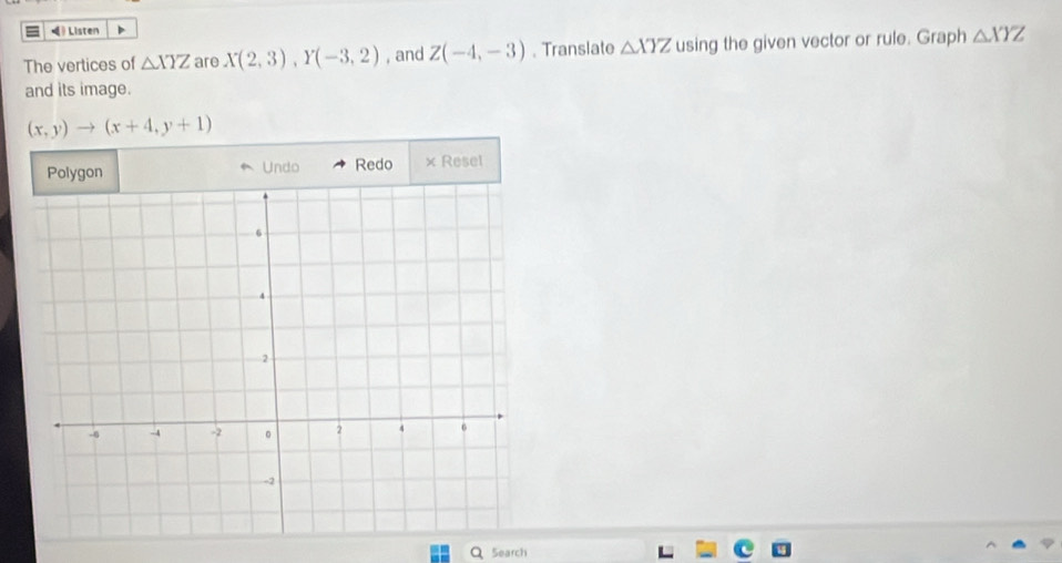 = 》 Listen 
The vertices of △ XYZ are X(2,3), Y(-3,2) , and Z(-4,-3). Translate △ XYZ using the given vector or rule. Graph △ XYZ
and its image.
(x,y)to (x+4,y+1)
Polygon Undo Redo × Resel 
Search