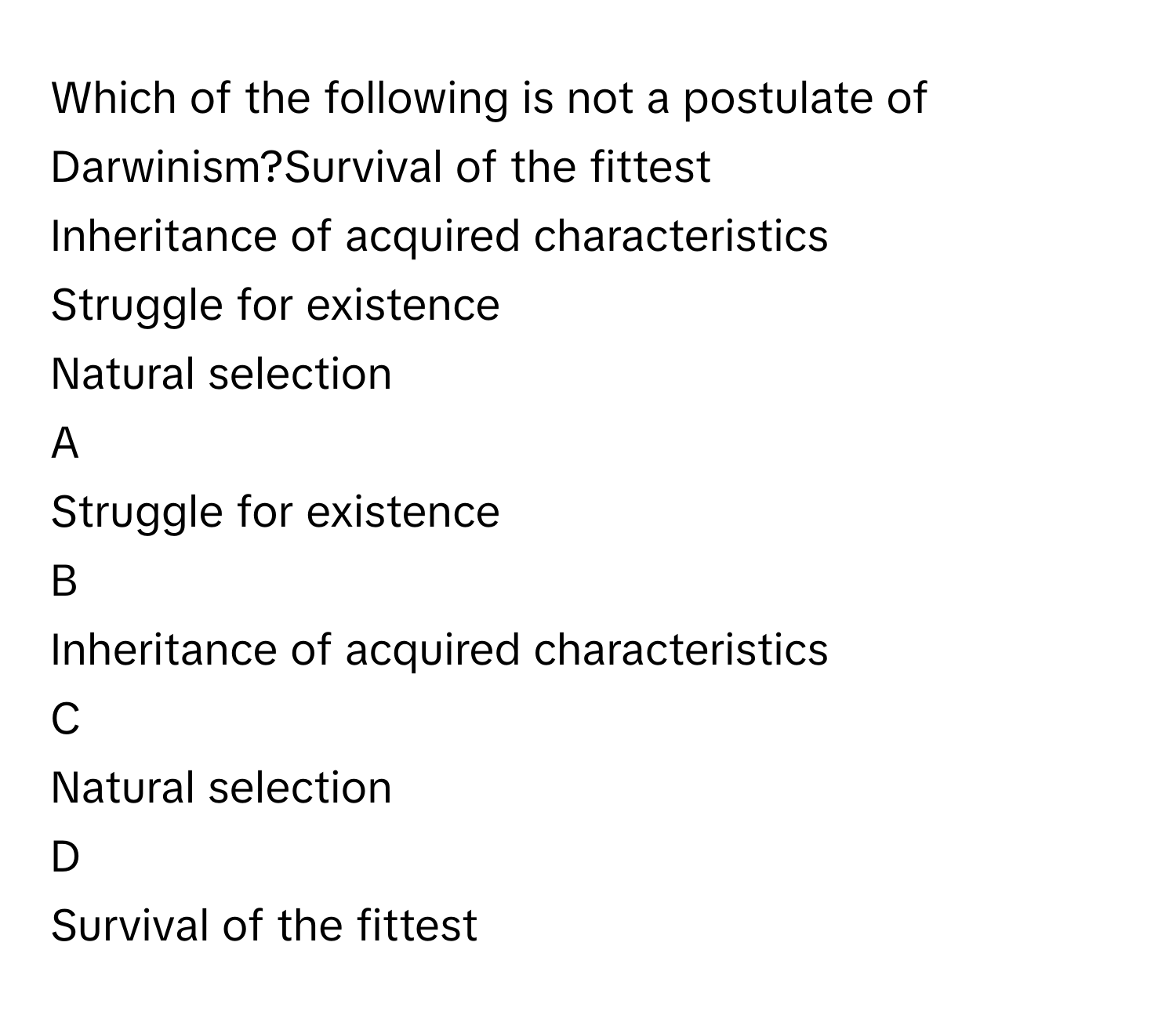 Which of the following is not a postulate of Darwinism?Survival of the fittest
Inheritance of acquired characteristics
Struggle for existence
Natural selection

A  
Struggle for existence 


B  
Inheritance of acquired characteristics 


C  
Natural selection 


D  
Survival of the fittest