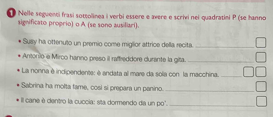 ① Nelle seguenti frasi sottolinea i verbi essere e avere e scrivi nei quadratini P (se hanno 
significato proprio) o A (se sono ausiliari). 
Susy ha ottenuto un premio come miglior attrice della recita._ 
Antonio e Mirco hanno preso il raffreddore durante la gita._ 
La nonna è indipendente: è andata al mare da sola con la macchina._ 
Sabrina ha molta fame, così si prepara un panino._ 
Il cane è dentro la cuccia: sta dormendo da un po'._