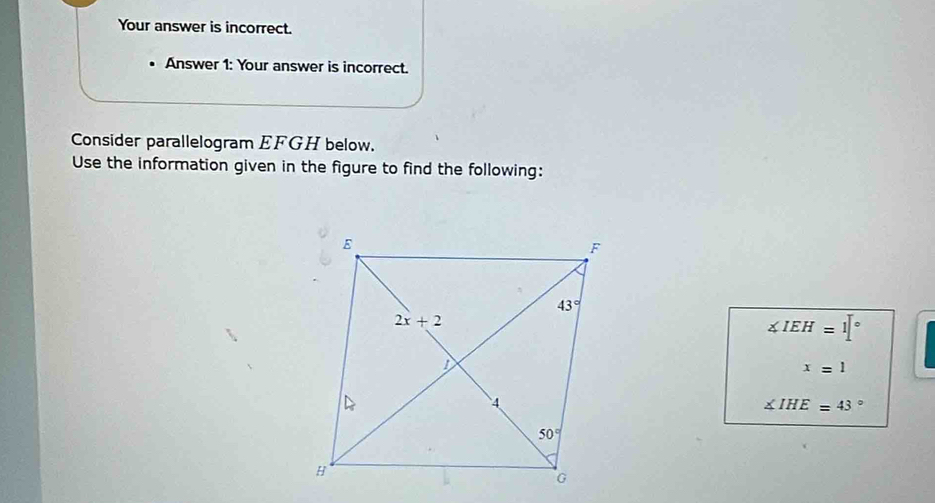 Your answer is incorrect.
Answer 1: Your answer is incorrect.
Consider parallelogram EFGH below.
Use the information given in the figure to find the following:
∠ IEH=1[^circ 
x=1
∠ IHE=43°