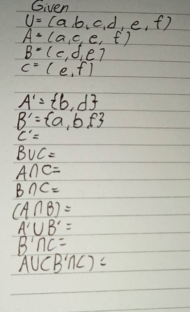 Given
U=(a,b,c,d,e,f)
A=(a,c,e,f)
B=(c,d,e)
C=(e,f)
A'= b,d
B'= a,b,f
C'=
B∪ C=
A∩ C=
B∩ C=
(A∩ B)=
A'∪ B'=
B'∩ C=
A∪ (B'∩ C)=