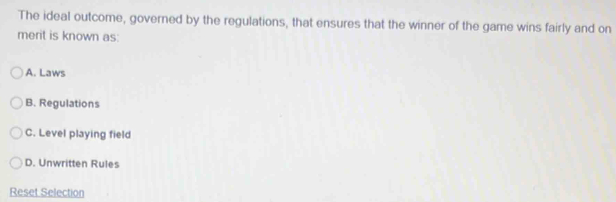 The ideal outcome, governed by the regulations, that ensures that the winner of the game wins fairly and on
merit is known as:
A. Laws
B. Regulations
C. Level playing field
D. Unwritten Rules
Reset Selection