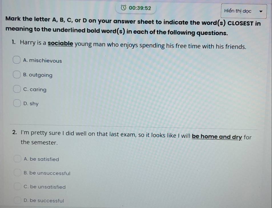 00:39:52 
Hiển thị dọc
Mark the letter A, B, C, or D on your answer sheet to indicate the word(s) CLOSEST in
meaning to the underlined bold word(s) in each of the following questions.
1. Harry is a sociable young man who enjoys spending his free time with his friends.
A. mischievous
B. outgoing
C. caring
D. shy
2. I'm pretty sure I did well on that last exam, so it looks like I will be home and dry for
the semester.
A. be satisfied
B. be unsuccessful
C. be unsatisfied
D. be successful