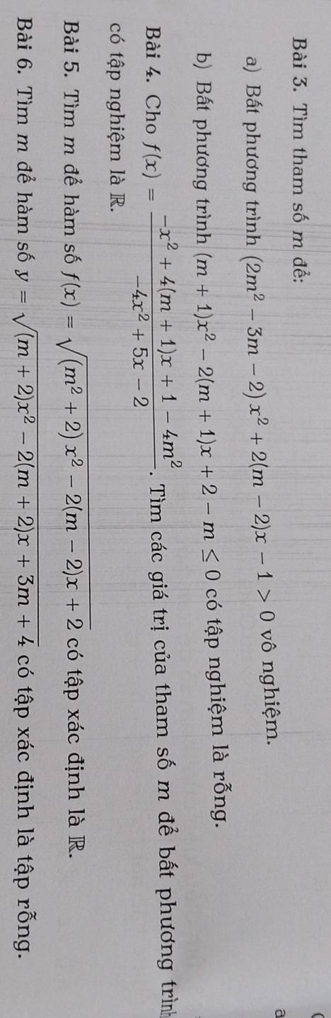 Tìm tham số m để: 
a) Bất phương trình (2m^2-3m-2)x^2+2(m-2)x-1>0 vô nghiệm. 
a 
b) Bất phương trình (m+1)x^2-2(m+1)x+2-m≤ 0 có tập nghiệm là rỗng. 
Bài 4. Cho f(x)= (-x^2+4(m+1)x+1-4m^2)/-4x^2+5x-2 . Tìm các giá trị của tham số m để bất phương trình 
có tập nghiệm là R. 
Bài 5. Tìm m để hàm số f(x)=sqrt((m^2+2)x^2-2(m-2)x+2) có tập xác định là R. 
Bài 6. Tìm m để hàm số y=sqrt((m+2)x^2-2(m+2)x+3m+4) có tập xác định là tập rỗng.