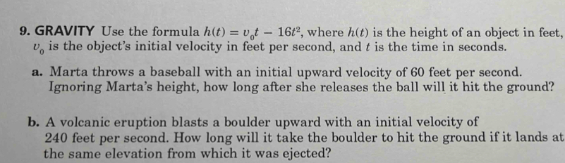 GRAVITY Use the formula h(t)=v_0t-16t^2 , where h(t) is the height of an object in feet,
U_0 is the object’s initial velocity in feet per second, and t is the time in seconds. 
a. Marta throws a baseball with an initial upward velocity of 60 feet per second. 
Ignoring Marta's height, how long after she releases the ball will it hit the ground? 
b. A volcanic eruption blasts a boulder upward with an initial velocity of
240 feet per second. How long will it take the boulder to hit the ground if it lands at 
the same elevation from which it was ejected?