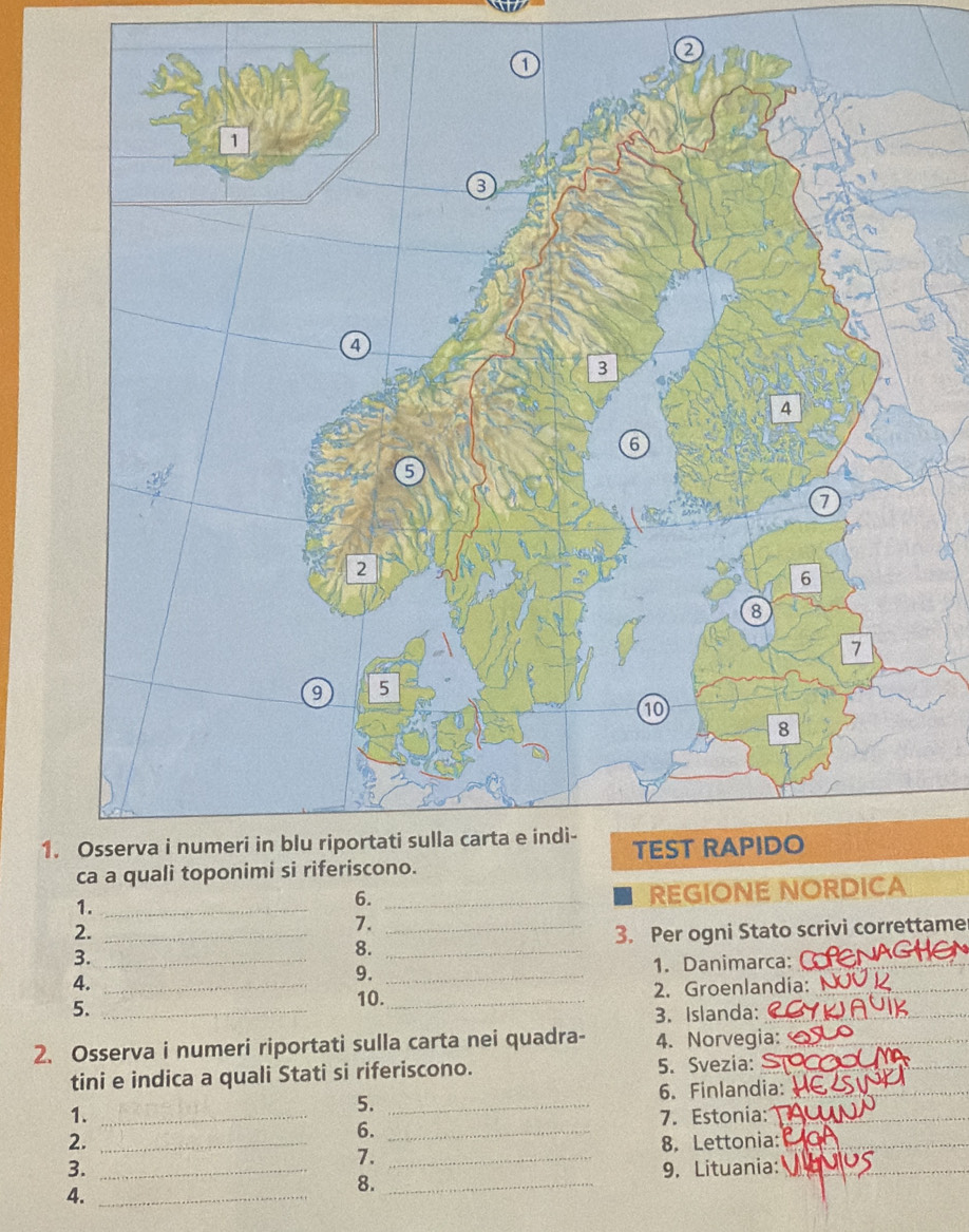 1 
1._ 
6._ 
REGIONE NO 
2. 
7. 
3. ___3. Per ogni Stato scrivi correttame 
8. 
4. ___1. Danimarca:__ 
9. 
5._ 
10._ 2. Groenlandia: 
3. Islanda:_ 
2. Osserva i numeri riportati sulla carta nei quadra- 4. Norvegia:_ 
tini e indica a quali Stati si riferiscono. 5. Svezia:_ 
_ 
6. Finlandia:_ 
5._ 
1. _7. Estonia:_ 
6._ 
2. _8. Lettonia:_ 
7._ 
3. _9. Lituania:_ 
8._ 
4._