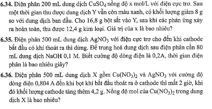 Điện phân 200 mL dung dịch CuS O_4 nồng độ x mol/L với điện cực trơ. Sau 
tmột thời gian thu được dung dịch Y vẫn còn màu xanh, có khối lượng giảm 8 g
so với dung dịch ban đầu. Cho 16,8 g bột sắt vào Y, sau khi các phản ứng xảy 
ra hoàn toàn, thu được 12,4 g kim loại. Giá trị của x là bao nhiêu? 
6.35. Điện phân 500 mL dung dịch AgNO_3 với điện cực trơ cho đến khi cathode 
bắt đầu có khí thoát ra thì dừng. Để trung hoà dung dịch sau điện phân cần 80
mL dung dịch NaOH 0,1 M. Biết cường độ dòng điện là 0,2A, thời gian điện 
phân là bao nhiêu giây? 
6.36. Điện phân 500 mL dung dịch X gồm Cu(NO_3)_2 và AgNO_3 với cường độ 
đòng điện 0,804 A đến khi bọt khí bắt đầu thoát ra ở cathode thì mất 2 giờ, khi 
đó khối lượng cathode tăng thêm 4,2 g. Nồng độ mol của Cu(NO_3)_2 trong dung 
dịch X là bao nhiêu?