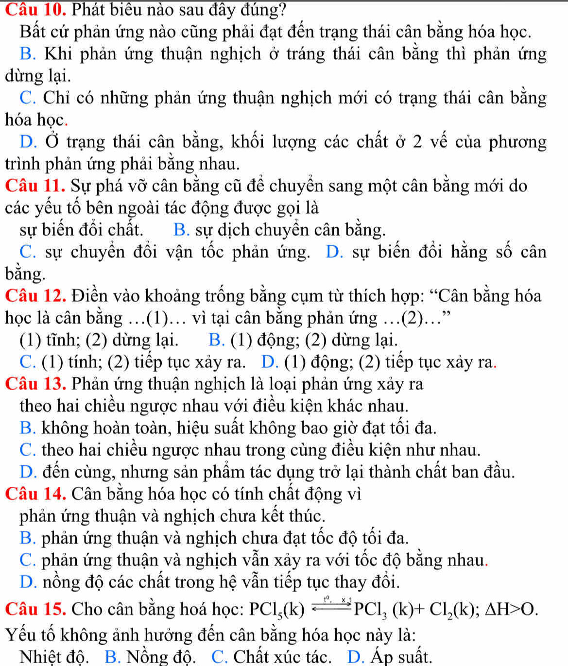 Phát biêu nào sau đây đúng?
Bất cứ phản ứng nào cũng phải đạt đến trạng thái cân bằng hóa học.
B. Khi phản ứng thuận nghịch ở tráng thái cân bằng thì phản ứng
dừng lại.
C. Chỉ có những phản ứng thuận nghịch mới có trạng thái cân bằng
hóa học.
D. Ở trạng thái cân bằng, khối lượng các chất ở 2 vế của phương
trình phản ứng phải bằng nhau.
Câu 11. Sự phá vỡ cân bằng cũ để chuyển sang một cân bằng mới do
các yếu tố bên ngoài tác động được gọi là
sự biến đồi chất. B. sự dịch chuyền cân bằng.
C. sự chuyền đồi vận tốc phản ứng. D. sự biến đổi hằng số cân
bằng.
Câu 12. Điền vào khoảng trống bằng cụm từ thích hợp: “Cân bằng hóa
học là cân bằng …(1)… vì tại cân bằng phản ứng …(2)…”
(1) tĩnh; (2) dừng lại. B. (1) động; (2) dừng lại.
C. (1) tính; (2) tiếp tục xảy ra. D. (1) động; (2) tiếp tục xảy ra.
Câu 13. Phản ứng thuận nghịch là loại phản ứng xảy ra
theo hai chiều ngược nhau với điều kiện khác nhau.
B. không hoàn toàn, hiệu suất không bao giờ đạt tối đa.
C. theo hai chiều ngược nhau trong cùng điều kiện như nhau.
D. đến cùng, nhưng sản phẩm tác dụng trở lại thành chất ban đầu.
Câu 14. Cân bằng hóa học có tính chất động vì
phản ứng thuận và nghịch chưa kết thúc.
B. phản ứng thuận và nghịch chưa đạt tốc độ tối đa.
C. phản ứng thuận và nghịch vẫn xảy ra với tốc độ bằng nhau.
D. nồng độ các chất trong hệ vẫn tiếp tục thay đổi.
Câu 15. Cho cân bằng hoá học: PCl_5(k)leftharpoons PCl_3(k)+Cl_2(k);△ H>O.
Yếu tố không ảnh hưởng đến cân bằng hóa học này là:
Nhiệt độ. B. Nồng độ. C. Chất xúc tác. D. Áp suất.