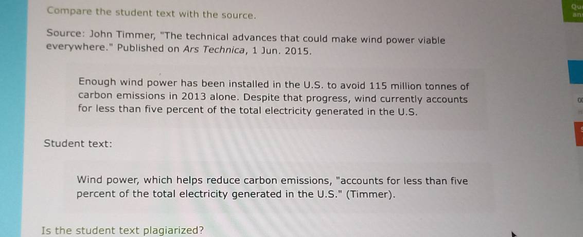 Qu 
Compare the student text with the source. 
an 
Source: John Timmer, "The technical advances that could make wind power viable 
everywhere." Published on Ars Technica, 1 Jun. 2015. 
Enough wind power has been installed in the U.S. to avoid 115 million tonnes of 
carbon emissions in 2013 alone. Despite that progress, wind currently accounts 
for less than five percent of the total electricity generated in the U.S. 
Student text: 
Wind power, which helps reduce carbon emissions, "accounts for less than five 
percent of the total electricity generated in the U.S." (Timmer). 
Is the student text plagiarized?