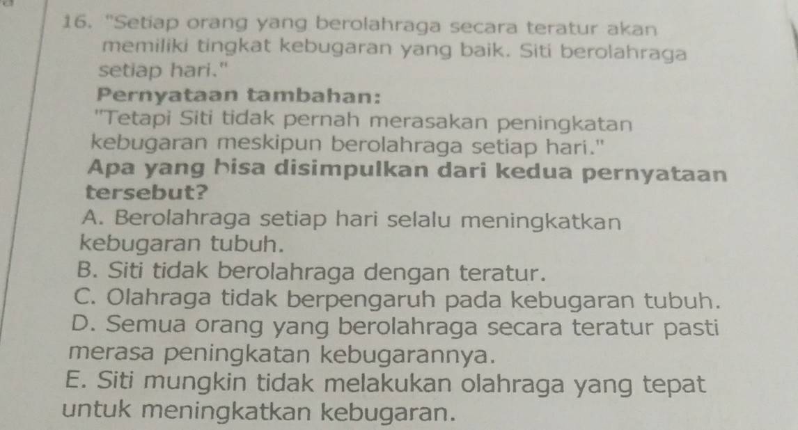 "Setiap orang yang berolahraga secara teratur akan
memiliki tingkat kebugaran yang baik. Siti berolahraga
setiap hari."
Pernyataan tambahan:
''Tetapi Siti tidak pernah merasakan peningkatan
kebugaran meskipun berolahraga setiap hari."
Apa yang hisa disimpulkan dari kedua pernyataan
tersebut?
A. Berolahraga setiap hari selalu meningkatkan
kebugaran tubuh.
B. Siti tidak berolahraga dengan teratur.
C. Olahraga tidak berpengaruh pada kebugaran tubuh.
D. Semua orang yang berolahraga secara teratur pasti
merasa peningkatan kebugarannya.
E. Siti mungkin tidak melakukan olahraga yang tepat
untuk meningkatkan kebugaran.