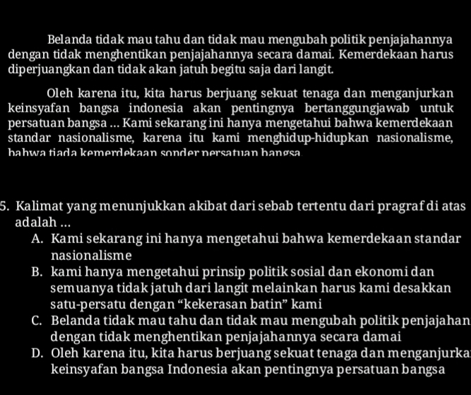 Belanda tidak mau tahu dan tidak mau mengubah politik penjajahannya
dengan tidak menghentikan penjajahannya secara damai. Kemerdekaan harus
diperjuangkan dan tidak akan jatuh begitu saja dari langit.
Oleh karena itu, kita harus berjuang sekuat tenaga dan menganjurkan
keinsyafan bangsa indonesia akan pentingnya bertanggungjawab untuk
persatuan bangsa ... Kami sekarang ini hanya mengetahui bahwa kemerdekaan
standar nasionalisme, karena itu kami menghidup-hidupkan nasionalisme,
bahwa tiada kemerdekaan sonder nersatuan bangsa
5. Kalimat yang menunjukkan akibat dari sebab tertentu dari pragraf di atas
adalah ...
A. Kami sekarang ini hanya mengetahui bahwa kemerdekaan standar
nasionalisme
B. kami hanya mengetahui prinsip politik sosial dan ekonomi dan
semuanya tidak jatuh dari langit melainkan harus kami desakkan
satu-persatu dengan “kekerasan batin” kami
C. Belanda tidak mau tahu dan tidak mau mengubah politik penjajahan
dengan tidak menghentikan penjajahannya secara damai
D. Oleh karena itu, kita harus berjuang sekuat tenaga dan menganjurka
keinsyafan bangsa Indonesia akan pentingnya persatuan bangsa