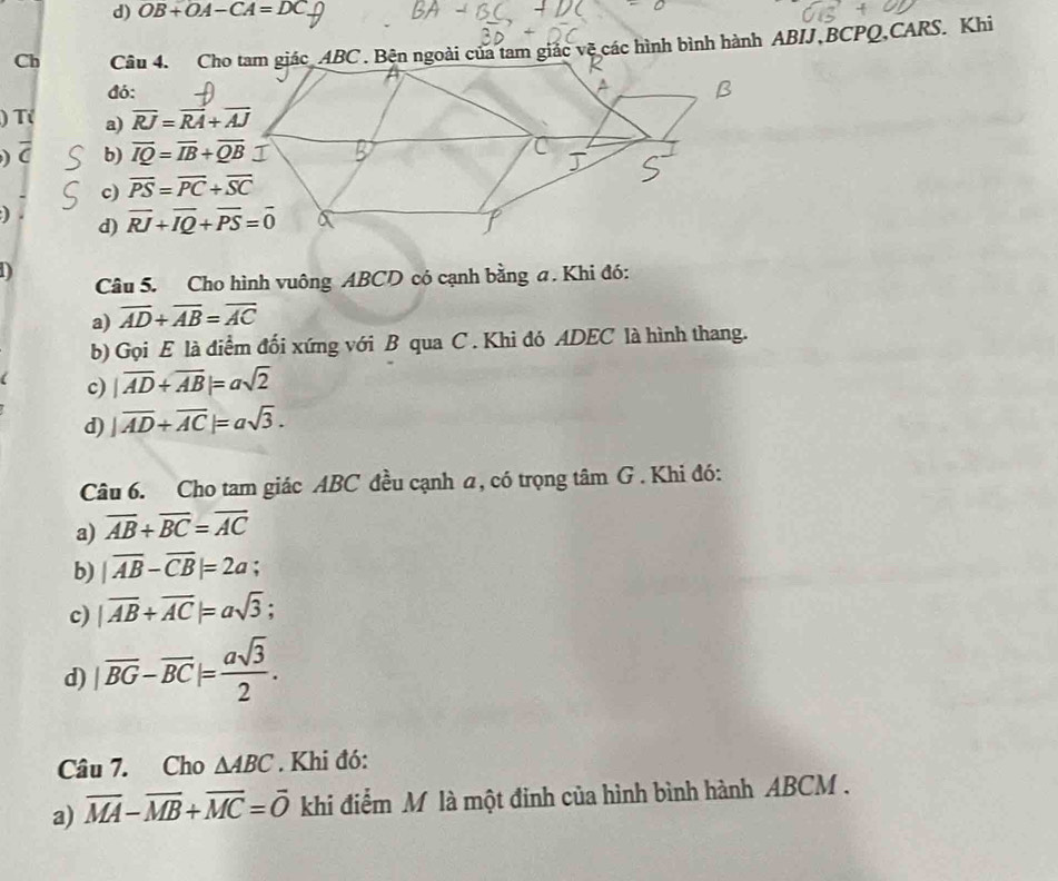 OB+OA-CA=DC
Ch Câu 4. Cho tam giác ABC. Bện ngoài của tam giác vệ các hình bình hành ABIJ, BCPQ,CARS. Khi
đó:
) T( a) overline RJ=overline RA+overline AJ
) b) overline IQ=overline IB+overline QB
c) overline PS=overline PC+overline SC
d) overline RJ+overline IQ+overline PS=overline 0
D
Câu 5. Cho hình vuông ABCD có cạnh bằng a. Khi đó:
a) overline AD+overline AB=overline AC
b) Gọi E là điểm đối xứng với B qua C . Khi đó ADEC là hình thang.
c) |overline AD+overline AB|=asqrt(2)
d) |overline AD+overline AC|=asqrt(3). 
Câu 6. Cho tam giác ABC đều cạnh a, có trọng tâm G . Khi đó:
a) overline AB+overline BC=overline AC
b) |overline AB-overline CB|=2a;
c) |overline AB+overline AC|=asqrt(3);
d) |overline BG-overline BC|= asqrt(3)/2 . 
Câu 7. Cho △ ABC. Khi đó:
a) overline MA-overline MB+overline MC=overline O khi điểm M là một đỉnh của hình bình hành ABCM.