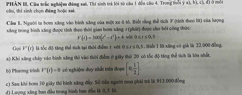 PHÀN II. Câu trắc nghiệm đúng sai. Thí sinh trả lời từ câu 1 đến câu 4. Trong mỗi ý a), b), c), d) ở mồi 
câu, thí sinh chọn đúng hoặc sai. 
Câu 1. Người ta bơm xăng vào bình xăng của một xe ô tô. Biết rằng thể tích ◤ (tính theo lít) của lượng 
xăng trong bình xăng được tính theo thời gian bơm xăng # (phút) được cho bởi công thức:
V(t)=300(t^2-t^3)+4 với 0≤ t≤ 0,5
Gọi V'(t) là tốc độ tăng thể tích tại thời điểm / với 0≤ t≤ 0,5. Biết 1 lít xăng có giá là 22.000 đồng. 
a) Khi xăng chảy vào bình xăng thì vào thời điểm ở giây thứ 20 có tốc độ tăng thể tích là lớn nhất. 
b) Phương trình V'(t)=0 có nghiệm duy nhất trên đoạn [0; 1/2 ]. 
c) Sau khi bơm 30 giây thì bình xăng đầy. Số tiền người mua phải trả là 913.000 đồng 
d) Lượng xăng ban đầu trong bình ban đầu là 0, 5 lít.